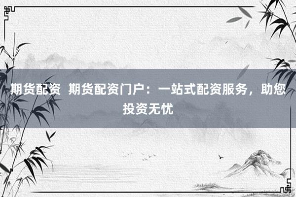 期货配资  期货配资门户：一站式配资服务，助您投资无忧