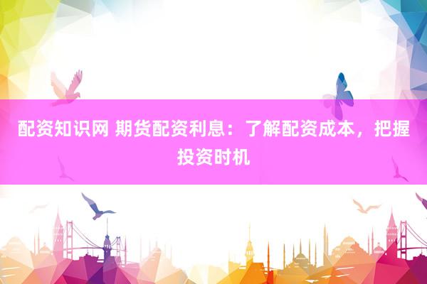 配资知识网 期货配资利息：了解配资成本，把握投资时机