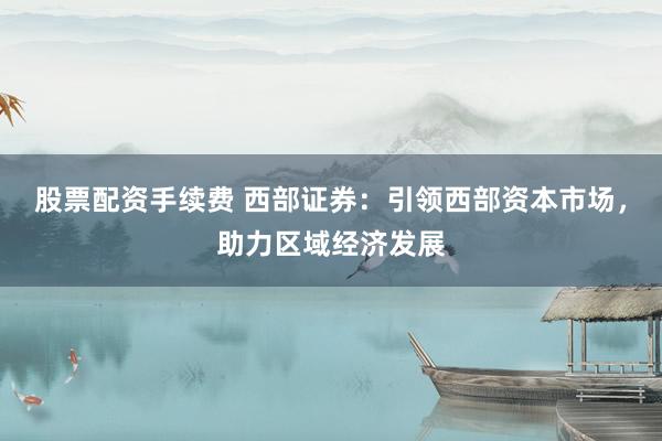 股票配资手续费 西部证券：引领西部资本市场，助力区域经济发展