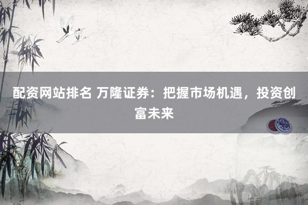 配资网站排名 万隆证券：把握市场机遇，投资创富未来