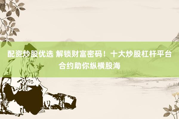 配资炒股优选 解锁财富密码！十大炒股杠杆平台合约助你纵横股海