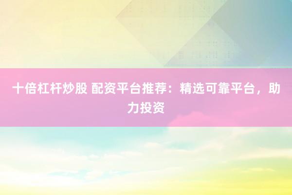 十倍杠杆炒股 配资平台推荐：精选可靠平台，助力投资