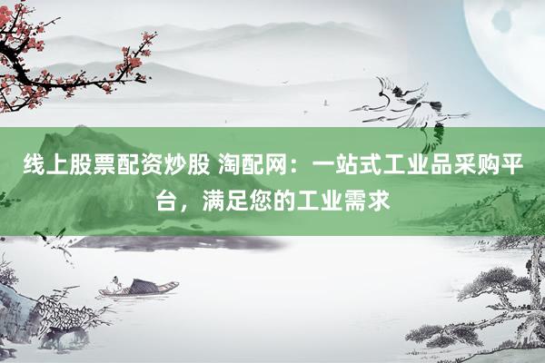 线上股票配资炒股 淘配网：一站式工业品采购平台，满足您的工业需求