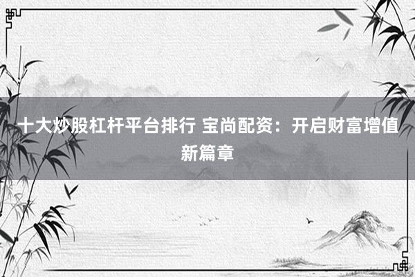 十大炒股杠杆平台排行 宝尚配资：开启财富增值新篇章