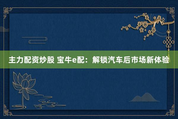 主力配资炒股 宝牛e配：解锁汽车后市场新体验