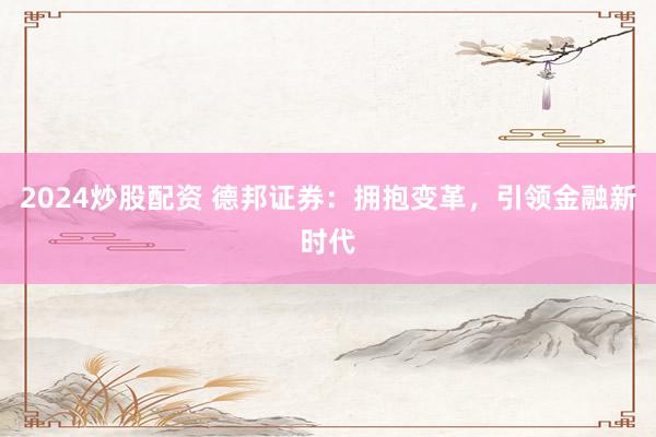 2024炒股配资 德邦证券：拥抱变革，引领金融新时代