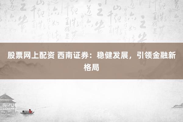 股票网上配资 西南证券：稳健发展，引领金融新格局