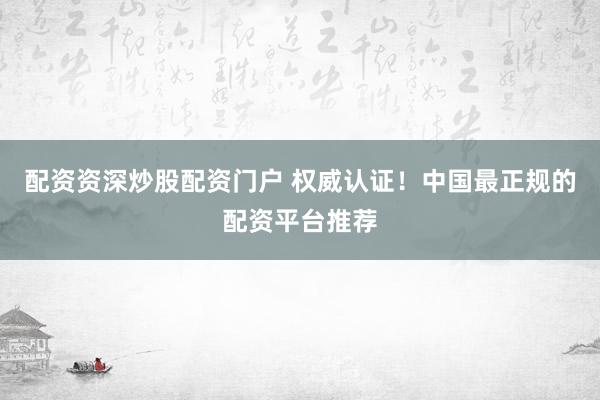 配资资深炒股配资门户 权威认证！中国最正规的配资平台推荐