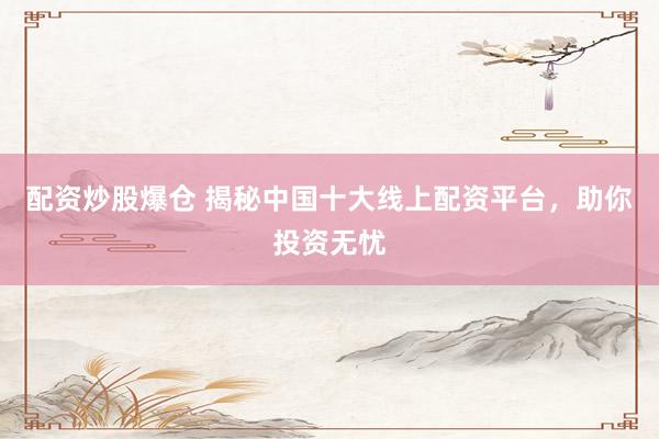 配资炒股爆仓 揭秘中国十大线上配资平台，助你投资无忧