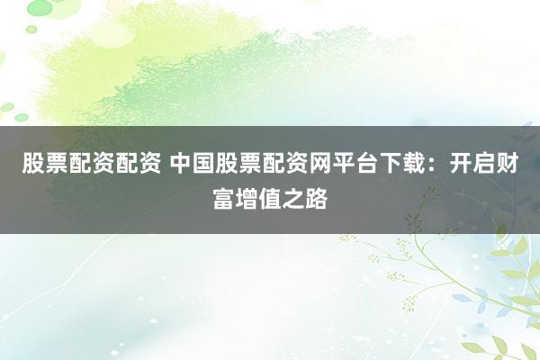 股票配资配资 中国股票配资网平台下载：开启财富增值之路