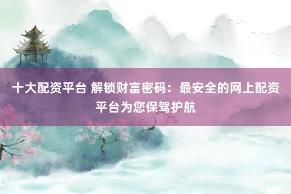 十大配资平台 解锁财富密码：最安全的网上配资平台为您保驾护航