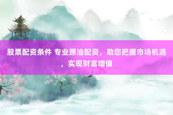 股票配资条件 专业原油配资，助您把握市场机遇，实现财富增值