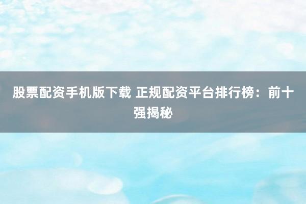 股票配资手机版下载 正规配资平台排行榜：前十强揭秘