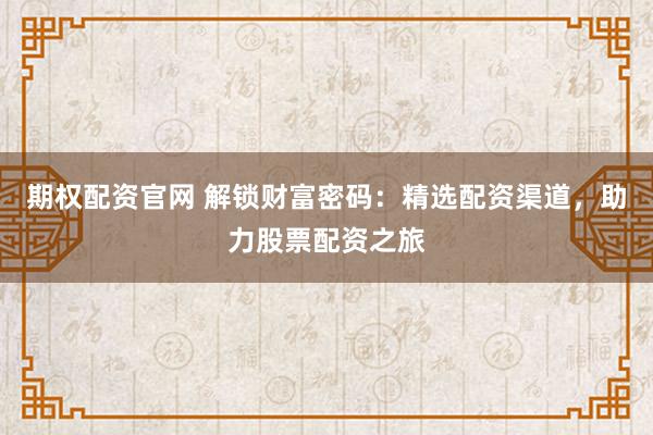 期权配资官网 解锁财富密码：精选配资渠道，助力股票配资之旅