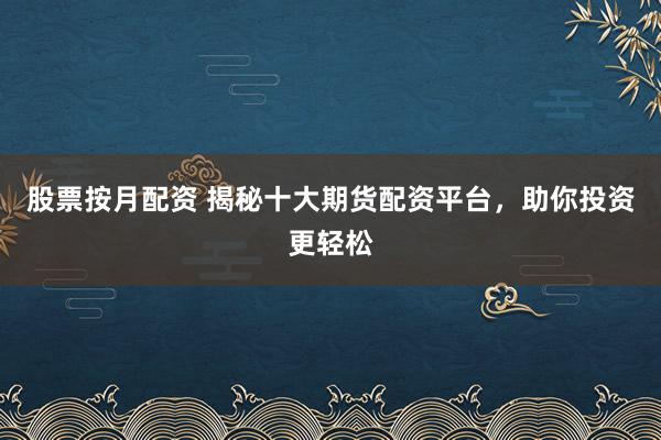 股票按月配资 揭秘十大期货配资平台，助你投资更轻松