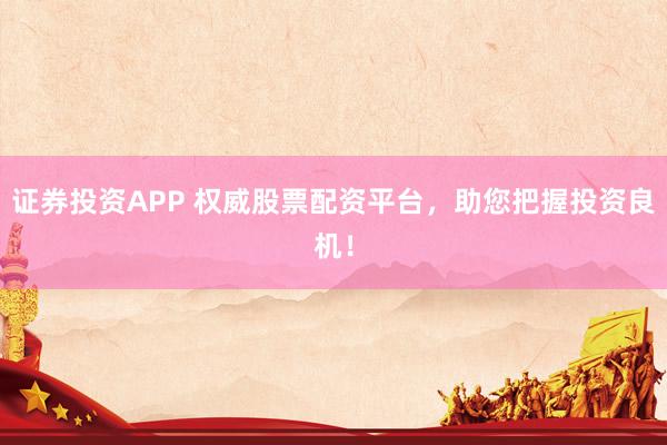 证券投资APP 权威股票配资平台，助您把握投资良机！