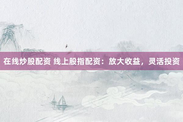 在线炒股配资 线上股指配资：放大收益，灵活投资