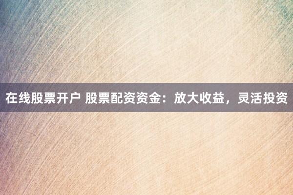 在线股票开户 股票配资资金：放大收益，灵活投资