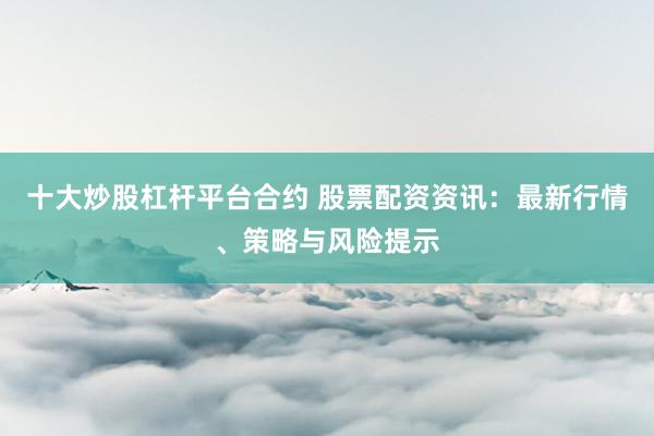 十大炒股杠杆平台合约 股票配资资讯：最新行情、策略与风险提示