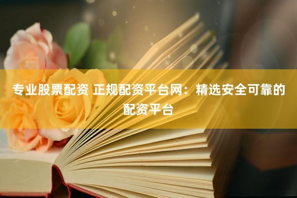 专业股票配资 正规配资平台网：精选安全可靠的配资平台