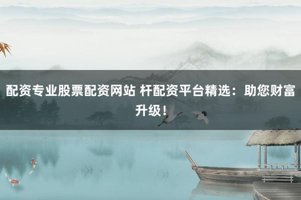 配资专业股票配资网站 杆配资平台精选：助您财富升级！