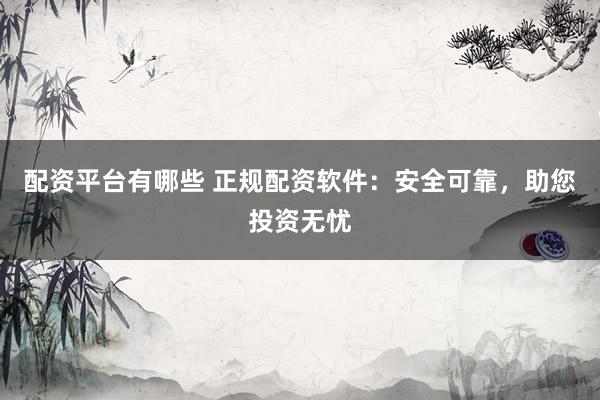 配资平台有哪些 正规配资软件：安全可靠，助您投资无忧