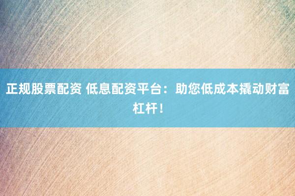 正规股票配资 低息配资平台：助您低成本撬动财富杠杆！