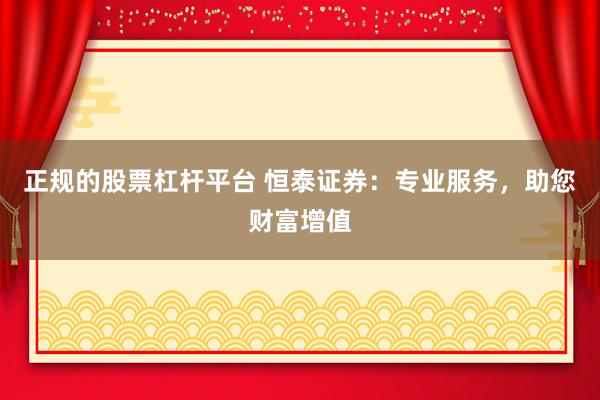 正规的股票杠杆平台 恒泰证券：专业服务，助您财富增值