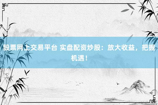股票网上交易平台 实盘配资炒股：放大收益，把握机遇！