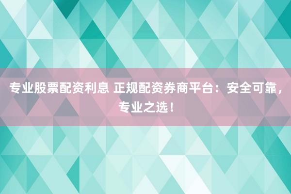 专业股票配资利息 正规配资券商平台：安全可靠，专业之选！