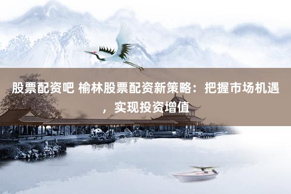 股票配资吧 榆林股票配资新策略：把握市场机遇，实现投资增值