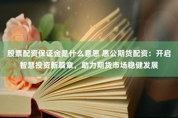 股票配资保证金是什么意思 愚公期货配资：开启智慧投资新篇章，助力期货市场稳健发展