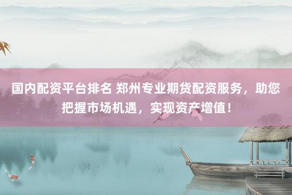 国内配资平台排名 郑州专业期货配资服务，助您把握市场机遇，实现资产增值！