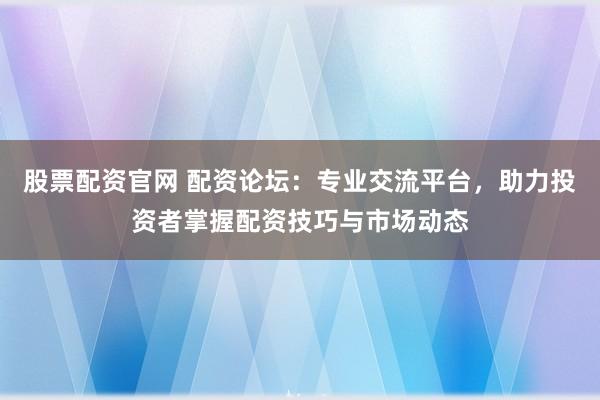 股票配资官网 配资论坛：专业交流平台，助力投资者掌握配资技巧与市场动态