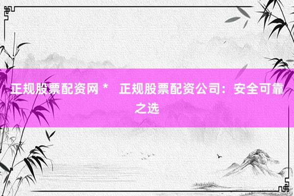 正规股票配资网 *   正规股票配资公司：安全可靠之选