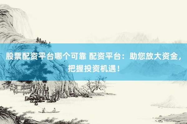 股票配资平台哪个可靠 配资平台：助您放大资金，把握投资机遇！