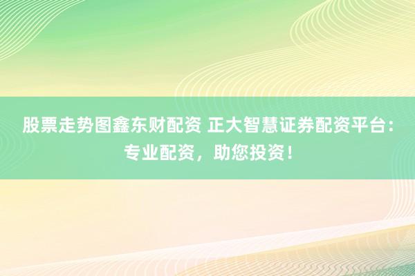 股票走势图鑫东财配资 正大智慧证券配资平台：专业配资，助您投资！