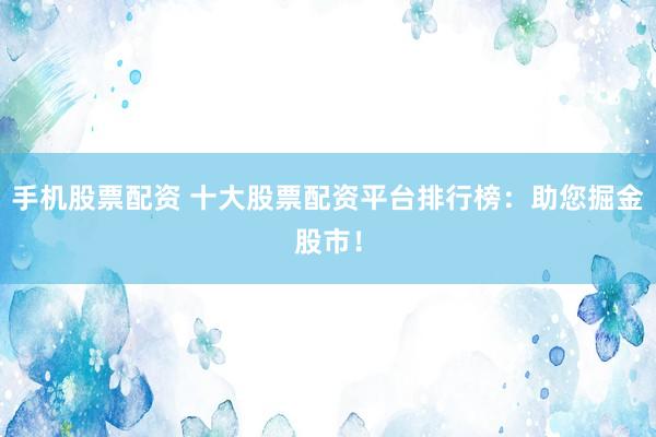 手机股票配资 十大股票配资平台排行榜：助您掘金股市！