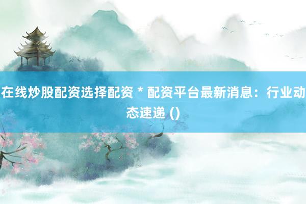 在线炒股配资选择配资 * 配资平台最新消息：行业动态速递 ()
