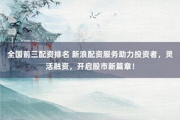 全国前三配资排名 新浪配资服务助力投资者，灵活融资，开启股市新篇章！