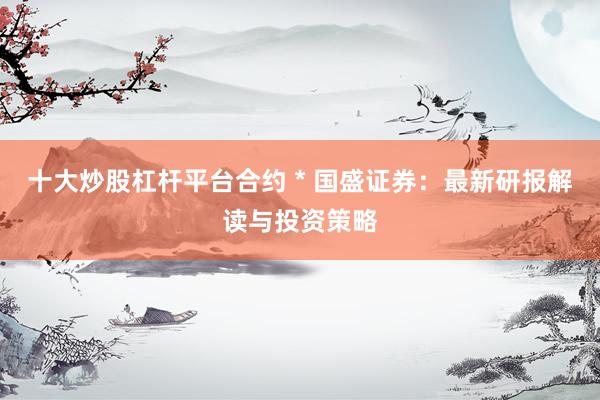 十大炒股杠杆平台合约 * 国盛证券：最新研报解读与投资策略