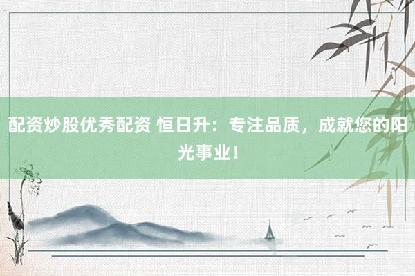 配资炒股优秀配资 恒日升：专注品质，成就您的阳光事业！
