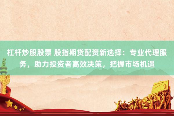 杠杆炒股股票 股指期货配资新选择：专业代理服务，助力投资者高效决策，把握市场机遇