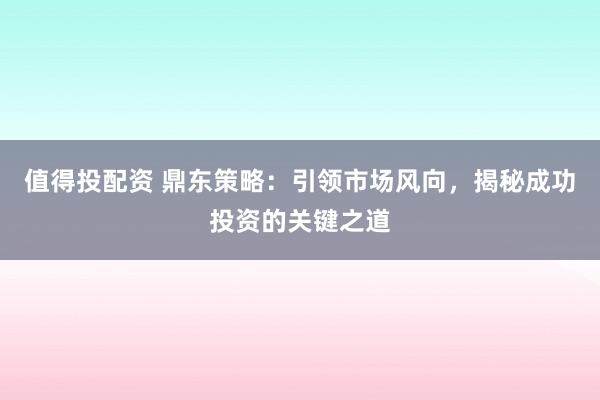值得投配资 鼎东策略：引领市场风向，揭秘成功投资的关键之道