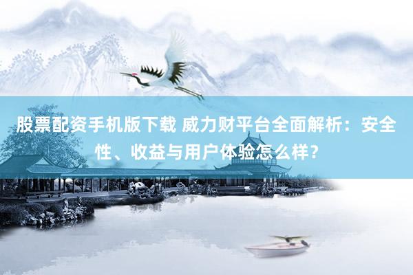 股票配资手机版下载 威力财平台全面解析：安全性、收益与用户体验怎么样？