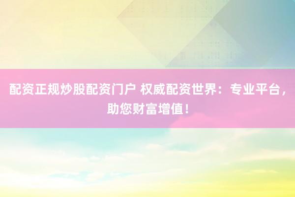 配资正规炒股配资门户 权威配资世界：专业平台，助您财富增值！