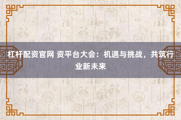 杠杆配资官网 资平台大会：机遇与挑战，共筑行业新未来