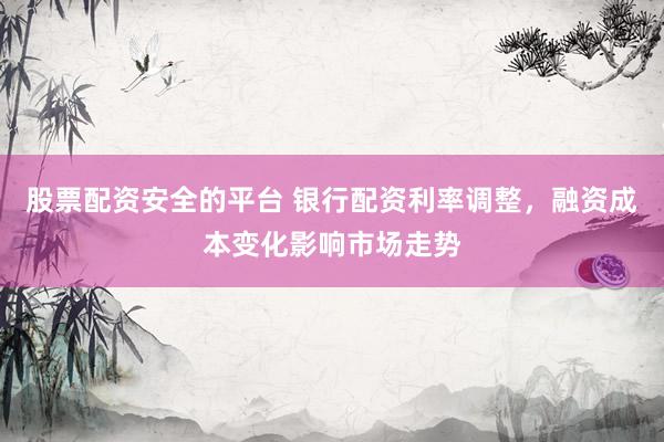 股票配资安全的平台 银行配资利率调整，融资成本变化影响市场走势