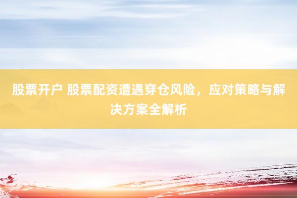 股票开户 股票配资遭遇穿仓风险，应对策略与解决方案全解析