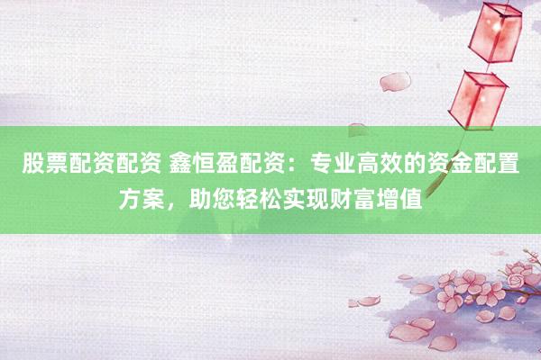 股票配资配资 鑫恒盈配资：专业高效的资金配置方案，助您轻松实现财富增值